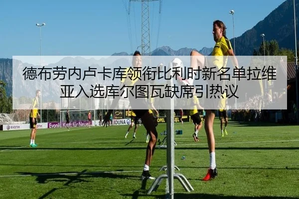 德布劳内卢卡库领衔比利时新名单拉维亚入选库尔图瓦缺席引热议